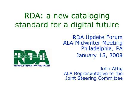 RDA: a new cataloging standard for a digital future RDA Update Forum ALA Midwinter Meeting Philadelphia, PA January 13, 2008 John Attig ALA Representative.