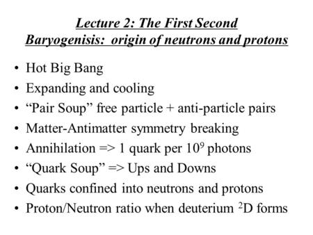 Lecture 2: The First Second Baryogenisis: origin of neutrons and protons Hot Big Bang Expanding and cooling “Pair Soup” free particle + anti-particle pairs.