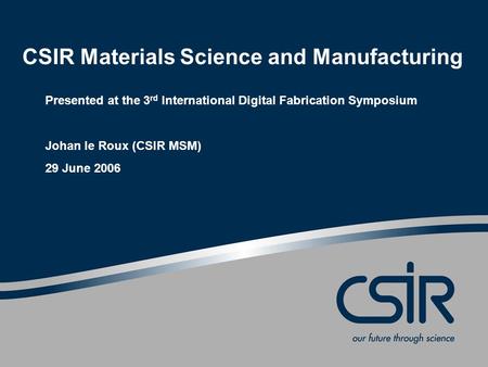 CSIR Materials Science and Manufacturing Presented at the 3 rd International Digital Fabrication Symposium Johan le Roux (CSIR MSM) 29 June 2006.