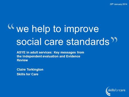 We help to improve social care standards 28 th January 2014 ASYE in adult services: Key messages from the Independent evaluation and Evidence Review Claire.