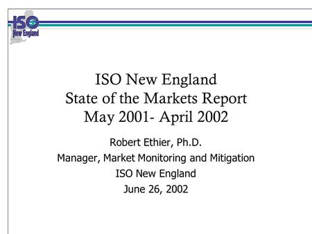 ISO New England State of the Markets Report May 2001- April 2002 Robert Ethier, Ph.D. Manager, Market Monitoring and Mitigation ISO New England June 26,