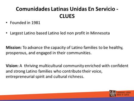 Comunidades Latinas Unidas En Servicio - CLUES Founded in 1981 Largest Latino based Latino led non profit in Minnesota Mission: To advance the capacity.