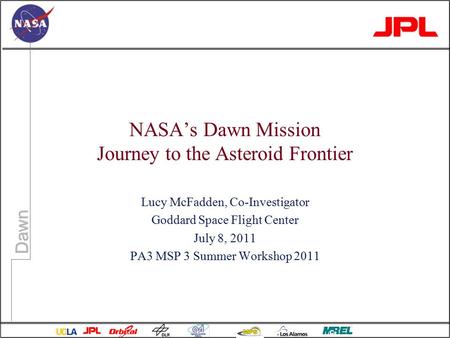 Dawn NASA’s Dawn Mission Journey to the Asteroid Frontier Lucy McFadden, Co-Investigator Goddard Space Flight Center July 8, 2011 PA3 MSP 3 Summer Workshop.