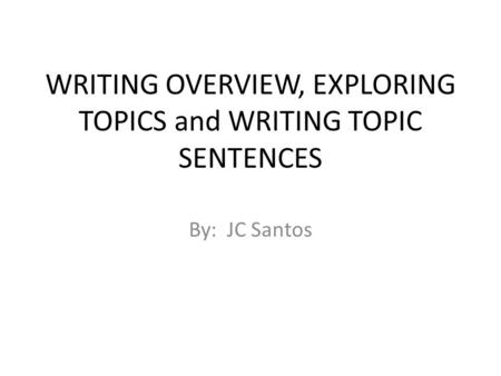 WRITING OVERVIEW, EXPLORING TOPICS and WRITING TOPIC SENTENCES By: JC Santos.