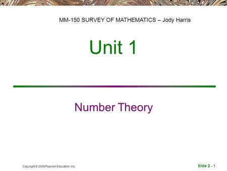 Slide 2 - 1 Copyright © 2009 Pearson Education, Inc. Unit 1 Number Theory MM-150 SURVEY OF MATHEMATICS – Jody Harris.