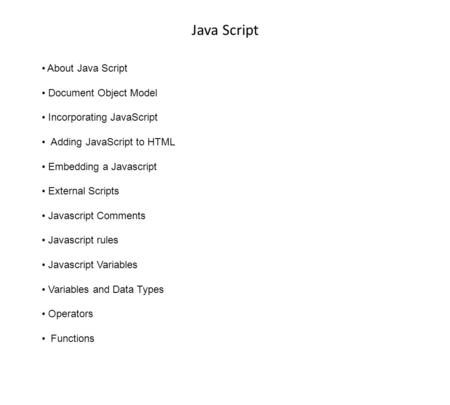 Java Script About Java Script Document Object Model Incorporating JavaScript Adding JavaScript to HTML Embedding a Javascript External Scripts Javascript.