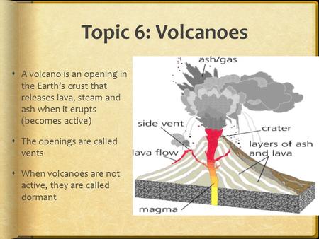 Topic 6: Volcanoes A volcano is an opening in the Earth’s crust that releases lava, steam and ash when it erupts (becomes active) The openings are.