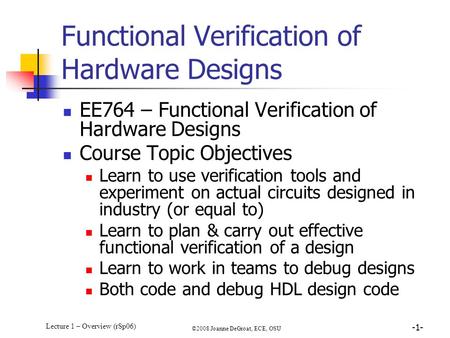 Lecture 1 – Overview (rSp06) ©2008 Joanne DeGroat, ECE, OSU -1- Functional Verification of Hardware Designs EE764 – Functional Verification of Hardware.