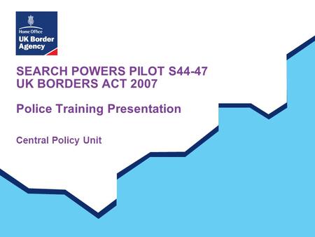 SEARCH POWERS PILOT S44-47 UK BORDERS ACT 2007 Police Training Presentation Central Policy Unit.