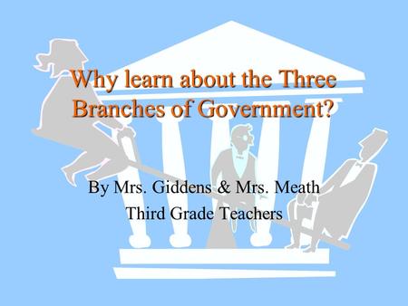 Why learn about the Three Branches of Government? By Mrs. Giddens & Mrs. Meath Third Grade Teachers.