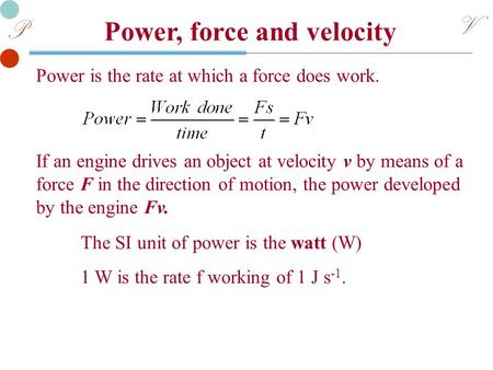 V P Power, force and velocity Power is the rate at which a force does work. The SI unit of power is the watt (W) 1 W is the rate f working of 1 J s -1.