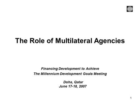 1 The Role of Multilateral Agencies Financing Development to Achieve The Millennium Development Goals Meeting Doha, Qatar June 17-18, 2007.