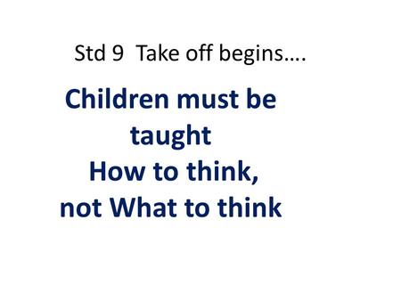 Std 9 Take off begins…. Children must be taught How to think, not What to think.