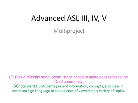 Advanced ASL III, IV, V Multiproject LT: Pick a relevant song, poem, story, or skit to make accessible to the Deaf community SC: Standard 1.3 Students.