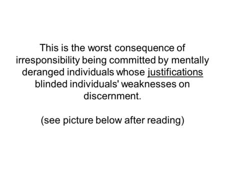 This is the worst consequence of irresponsibility being committed by mentally deranged individuals whose justifications blinded individuals' weaknesses.