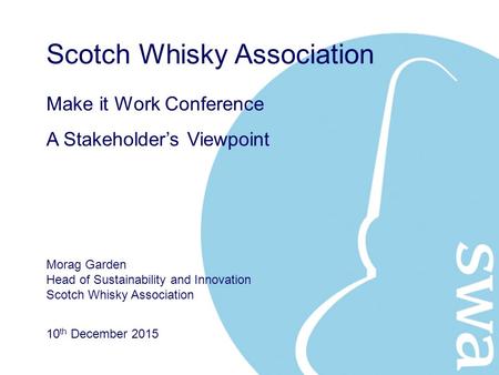 10 th December 2015 Make it Work Conference A Stakeholder’s Viewpoint Scotch Whisky Association Morag Garden Head of Sustainability and Innovation Scotch.