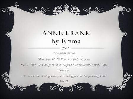 ANNE FRANK by Emma Occupation: Writer Born: June 12, 1929 in Frankfurt, Germany Died: March 1945 at age 15 in the Bergen-Belsen concentration camp, Nazi.