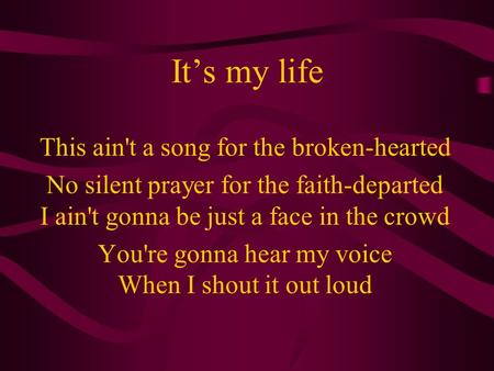 It’s my life This ain't a song for the broken-hearted No silent prayer for the faith-departed I ain't gonna be just a face in the crowd You're gonna hear.