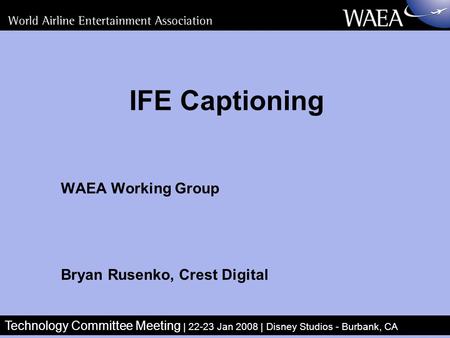 Technology Committee Meeting | 22-23 Jan 2008 | Disney Studios - Burbank, CA IFE Captioning WAEA Working Group Bryan Rusenko, Crest Digital.