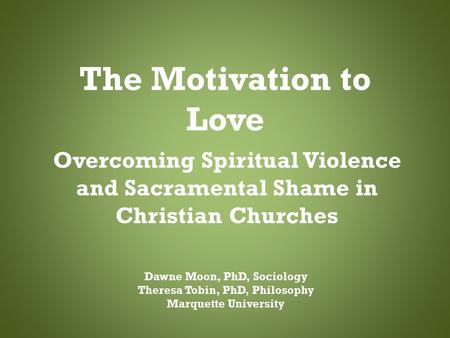 The Motivation to Love Overcoming Spiritual Violence and Sacramental Shame in Christian Churches Dawne Moon, PhD, Sociology Theresa Tobin, PhD, Philosophy.