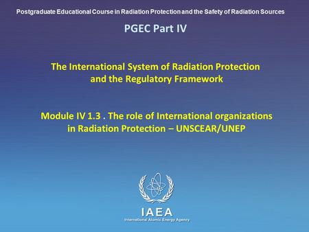 IAEA International Atomic Energy Agency PGEC Part IV The International System of Radiation Protection and the Regulatory Framework Module IV 1.3. The role.