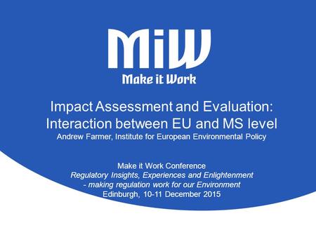 Impact Assessment and Evaluation: Interaction between EU and MS level Andrew Farmer, Institute for European Environmental Policy Make it Work Conference.