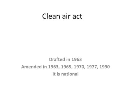 Clean air act Drafted in 1963 Amended in 1963, 1965, 1970, 1977, 1990 It is national.