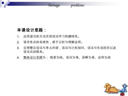 Teenage problems 本课设计思路： 1. 应用适当的方法实现语法学习的趣味性。 2. 谋求各点的系统性，便于记忆与理解应用。 3. 合理整合语法与单元内容，语法与已有知识、语法与生活经历以及 语法点间联系。 4. 整体设计思路为： 情景为线、语法为珠、讲解为骨、应用为肉.