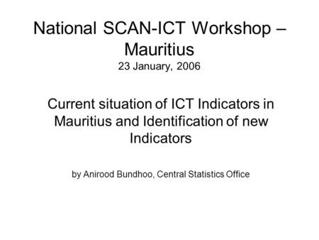 National SCAN-ICT Workshop – Mauritius 23 January, 2006 Current situation of ICT Indicators in Mauritius and Identification of new Indicators by Anirood.