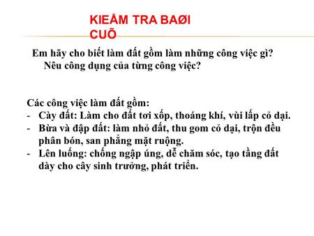 KIEÅM TRA BAØI CUÕ Em hãy cho biết làm đất gồm làm những công việc gì? Nêu công dụng của từng công việc? Các công việc làm đất gồm: Cày đất: Làm cho đất.