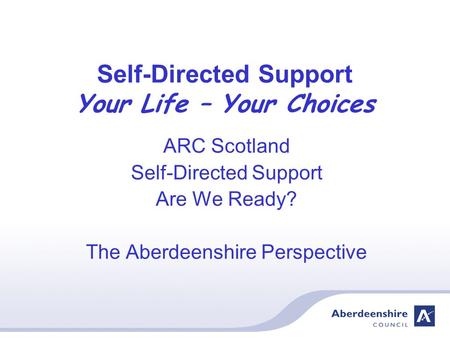 Self-Directed Support Your Life – Your Choices ARC Scotland Self-Directed Support Are We Ready? The Aberdeenshire Perspective.