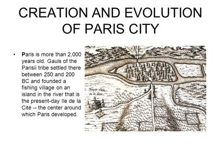 CREATION AND EVOLUTION OF PARIS CITY Paris is more than 2,000 years old. Gauls of the Parisii tribe settled there between 250 and 200 BC and founded a.