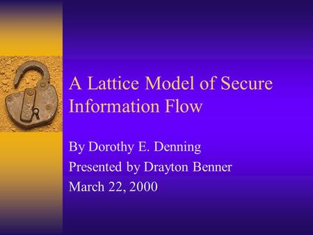 A Lattice Model of Secure Information Flow By Dorothy E. Denning Presented by Drayton Benner March 22, 2000.