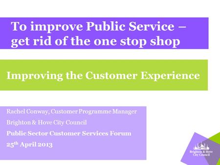 To improve Public Service – get rid of the one stop shop Rachel Conway, Customer Programme Manager Brighton & Hove City Council Public Sector Customer.