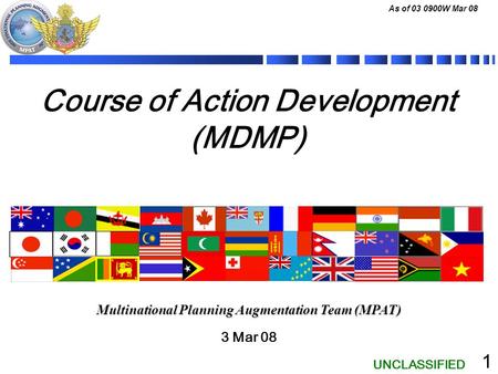 UNCLASSIFIED As of 03 0900W Mar 08 1 Course of Action Development (MDMP) 3 Mar 08 Multinational Planning Augmentation Team (MPAT)