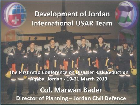 Development of Jordan International USAR Team The First Arab Conference on Disaster Risk Reduction Aqaba, Jordan - 19-21 March 2013 Col. Marwan Bader Director.