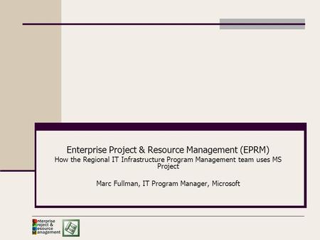 Enterprise Project & Resource Management (EPRM) How the Regional IT Infrastructure Program Management team uses MS Project Marc Fullman, IT Program Manager,