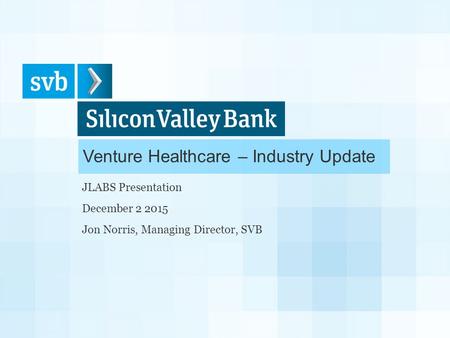 Venture Healthcare – Industry Update JLABS Presentation December 2 2015 Jon Norris, Managing Director, SVB.