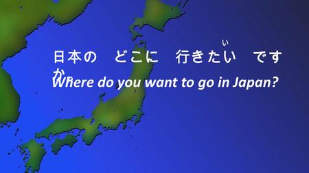 い 日本の どこに 行きたい です か。 Where do you want to go in Japan?