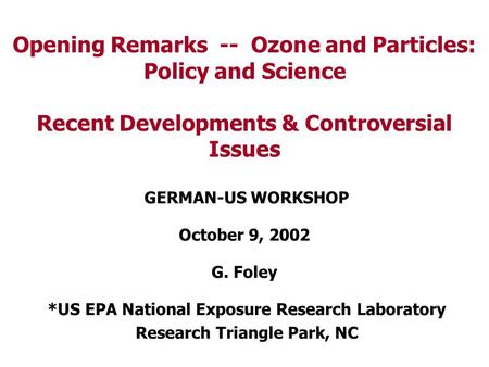 Opening Remarks -- Ozone and Particles: Policy and Science Recent Developments & Controversial Issues GERMAN-US WORKSHOP October 9, 2002 G. Foley *US EPA.