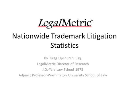 Nationwide Trademark Litigation Statistics By Greg Upchurch, Esq. LegalMetric Director of Research J.D.-Yale Law School 1975 Adjunct Professor-Washington.