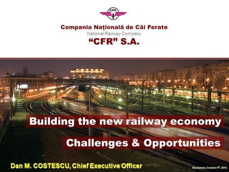 Compania Naţională de Căi Ferate National Railway Company “CFR” S.A. Bucharest, October 6 th, 2015 Building the new railway economy Challenges & Opportunities.