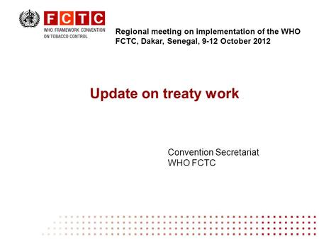 Update on treaty work Convention Secretariat WHO FCTC Regional meeting on implementation of the WHO FCTC, Dakar, Senegal, 9-12 October 2012.