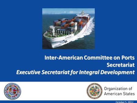 1 Inter-American Committee on Ports Secretariat Executive Secretariat for Integral Development October 5, 2012.