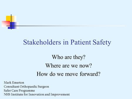 Stakeholders in Patient Safety Who are they? Where are we now? How do we move forward? Mark Emerton Consultant Orthopaedic Surgeon Safer Care Programme.