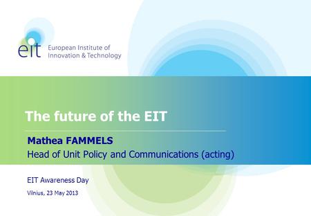 The future of the EIT Mathea FAMMELS Head of Unit Policy and Communications (acting) EIT Awareness Day Vilnius, 23 May 2013.