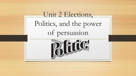 Unit 2 Elections, Politics, and the power of persuasion.