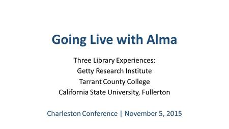 Going Live with Alma Three Library Experiences: Getty Research Institute Tarrant County College California State University, Fullerton Charleston Conference.