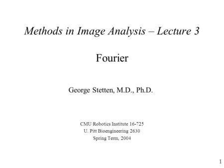 1 Methods in Image Analysis – Lecture 3 Fourier CMU Robotics Institute 16-725 U. Pitt Bioengineering 2630 Spring Term, 2004 George Stetten, M.D., Ph.D.