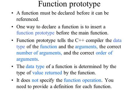 Function prototype A function must be declared before it can be referenced. One way to declare a function is to insert a function prototype before the.